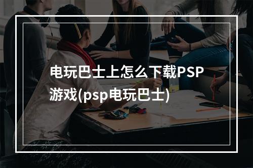 电玩巴士上怎么下载PSP游戏(psp电玩巴士)