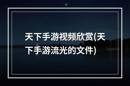 天下手游视频欣赏(天下手游流光的文件)