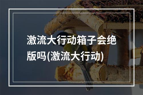 激流大行动箱子会绝版吗(激流大行动)