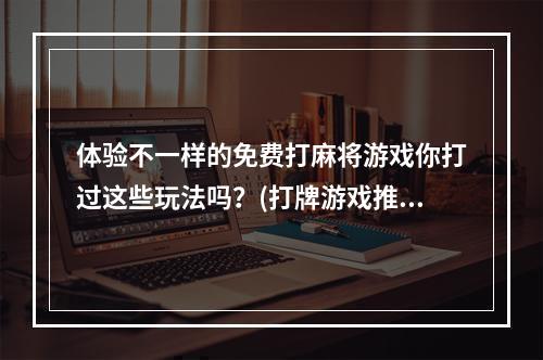 体验不一样的免费打麻将游戏你打过这些玩法吗？(打牌游戏推荐)