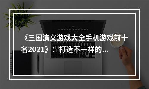 《三国演义游戏大全手机游戏前十名2021》：打造不一样的三国世界