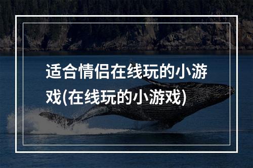 适合情侣在线玩的小游戏(在线玩的小游戏)