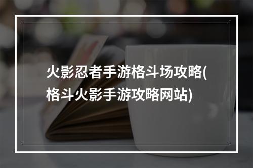 火影忍者手游格斗场攻略(格斗火影手游攻略网站)