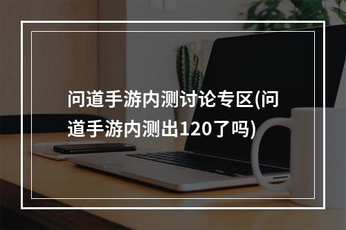 问道手游内测讨论专区(问道手游内测出120了吗)