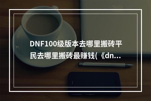 DNF100级版本去哪里搬砖平民去哪里搬砖最赚钱(《dnf》110版本搬砖哪里最赚钱 捞金圣地盘点 )