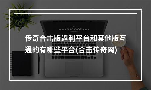 传奇合击版返利平台和其他版互通的有哪些平台(合击传奇网)