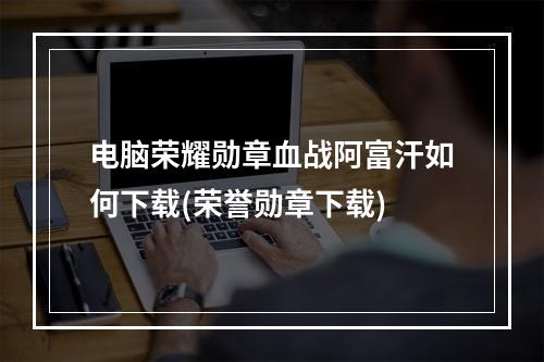 电脑荣耀勋章血战阿富汗如何下载(荣誉勋章下载)