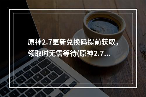 原神2.7更新兑换码提前获取，领取时无需等待(原神2.7最新兑换码分享)