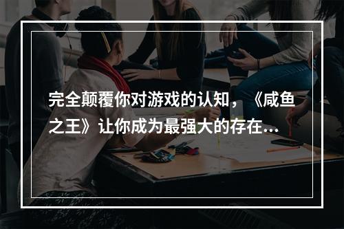 完全颠覆你对游戏的认知，《咸鱼之王》让你成为最强大的存在！第一部分：《咸鱼之王》— 玩法新颖，挑战无穷《咸鱼之王》是一款刚刚发布的全新游戏，但它已经引起了广泛的