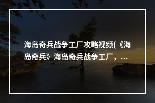 海岛奇兵战争工厂攻略视频(《海岛奇兵》海岛奇兵战争工厂，海岛奇兵战争工厂90级)