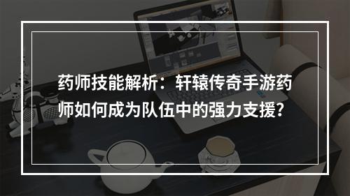 药师技能解析：轩辕传奇手游药师如何成为队伍中的强力支援？