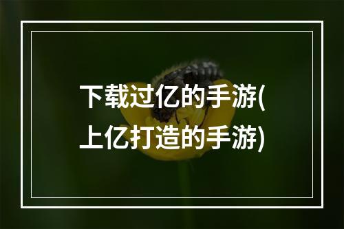 下载过亿的手游(上亿打造的手游)