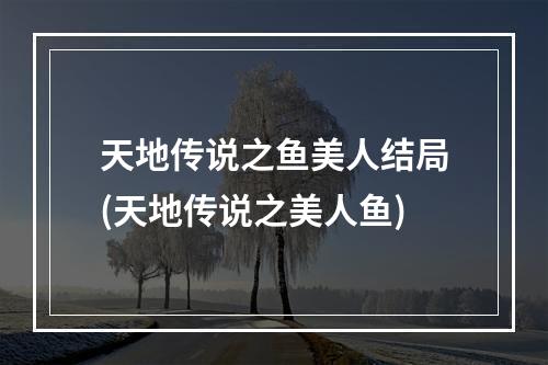 天地传说之鱼美人结局(天地传说之美人鱼)