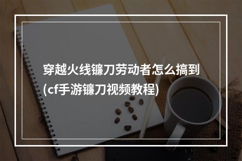 穿越火线镰刀劳动者怎么搞到(cf手游镰刀视频教程)