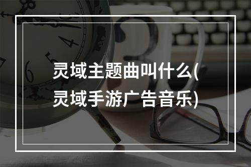 灵域主题曲叫什么(灵域手游广告音乐)