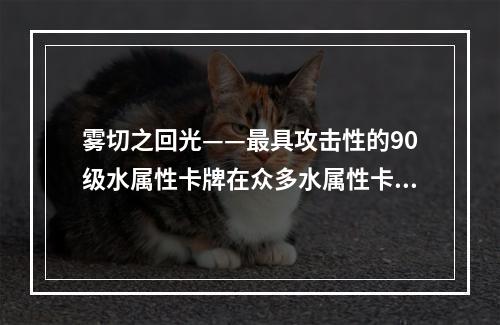 雾切之回光——最具攻击性的90级水属性卡牌在众多水属性卡牌中，雾切之回光绝对是最出色的一款。作为一名90级卡牌，其攻击力和生命值都非常优秀，但更为重要的是，它的