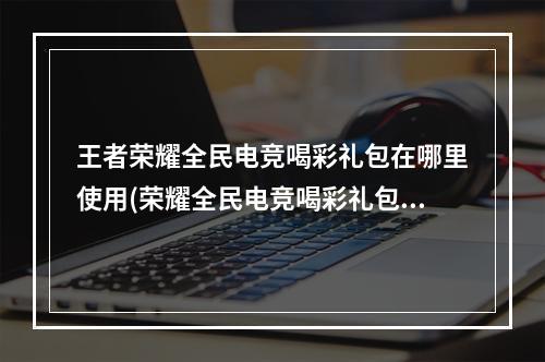 王者荣耀全民电竞喝彩礼包在哪里使用(荣耀全民电竞喝彩礼包怎么开)