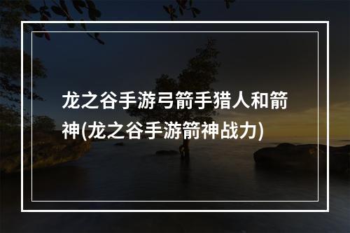 龙之谷手游弓箭手猎人和箭神(龙之谷手游箭神战力)