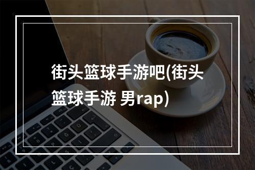 街头篮球手游吧(街头篮球手游 男rap)