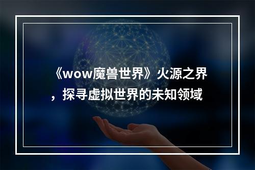 《wow魔兽世界》火源之界，探寻虚拟世界的未知领域