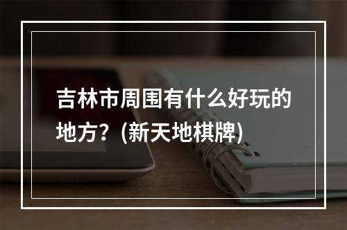 吉林市周围有什么好玩的地方？(新天地棋牌)