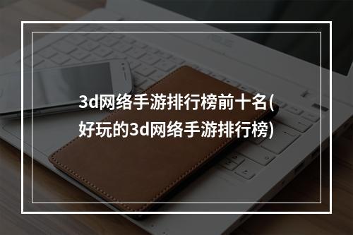 3d网络手游排行榜前十名(好玩的3d网络手游排行榜)