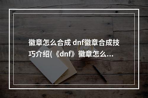 徽章怎么合成 dnf徽章合成技巧介绍(《dnf》徽章怎么合成 合成徽章攻略  )