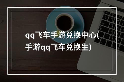 qq飞车手游兑换中心(手游qq飞车兑换生)