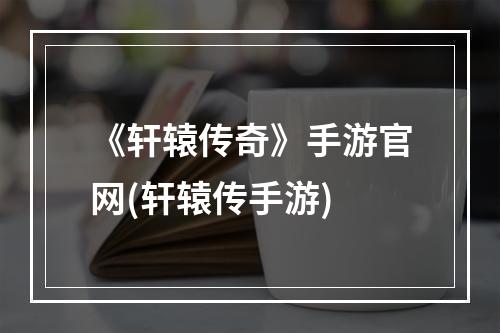 《轩辕传奇》手游官网(轩辕传手游)