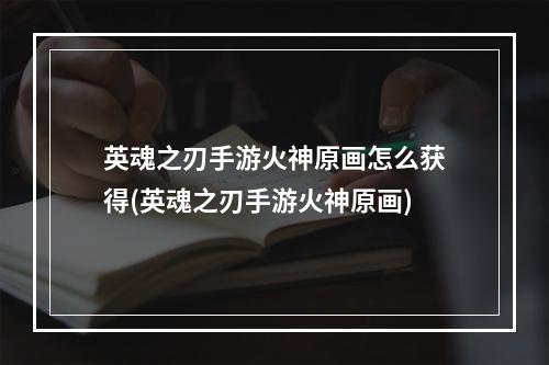 英魂之刃手游火神原画怎么获得(英魂之刃手游火神原画)