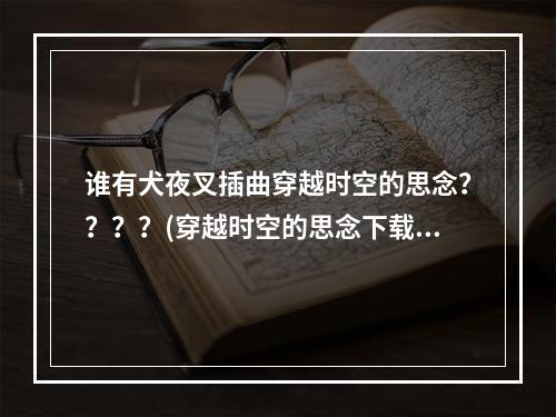 谁有犬夜叉插曲穿越时空的思念？？？？(穿越时空的思念下载)