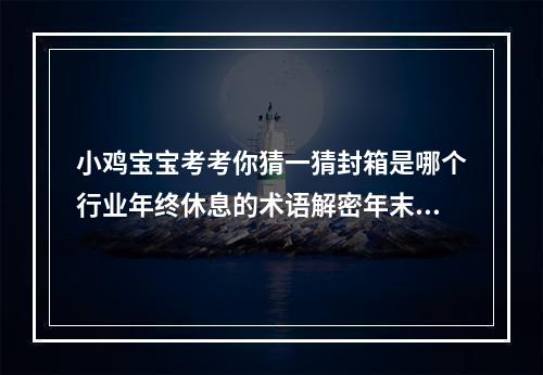 小鸡宝宝考考你猜一猜封箱是哪个行业年终休息的术语解密年末行业术语，揭秘封箱的真正含义