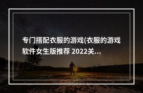 专门搭配衣服的游戏(衣服的游戏软件女生版推荐 2022关于穿衣搭配的小游戏)