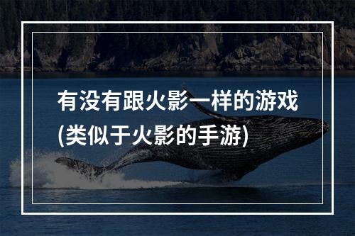 有没有跟火影一样的游戏(类似于火影的手游)