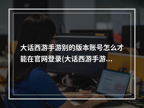 大话西游手游别的版本账号怎么才能在官网登录(大话西游手游官网)