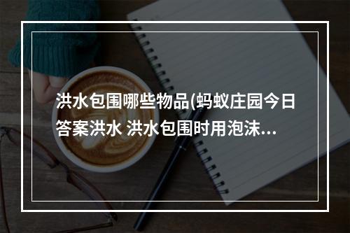 洪水包围哪些物品(蚂蚁庄园今日答案洪水 洪水包围时用泡沫还是灭火器)