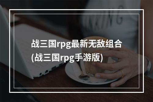 战三国rpg最新无敌组合(战三国rpg手游版)