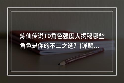 炼仙传说T0角色强度大揭秘哪些角色是你的不二之选？(详解T0角色强度排名)